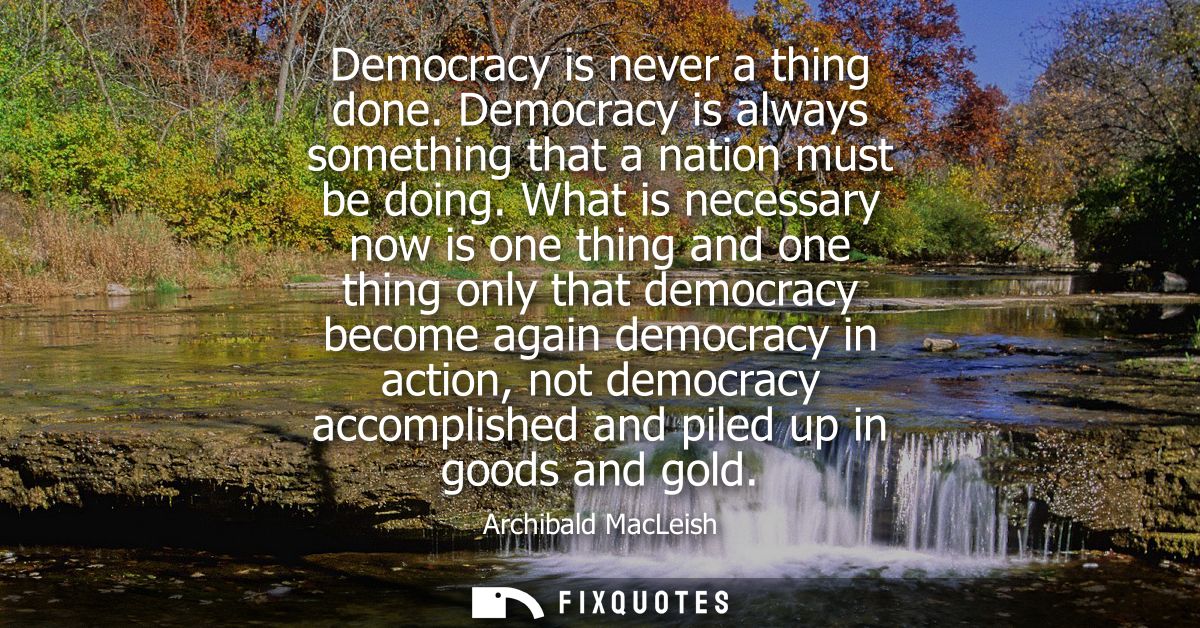 Democracy is never a thing done. Democracy is always something that a nation must be doing. What is necessary now is one