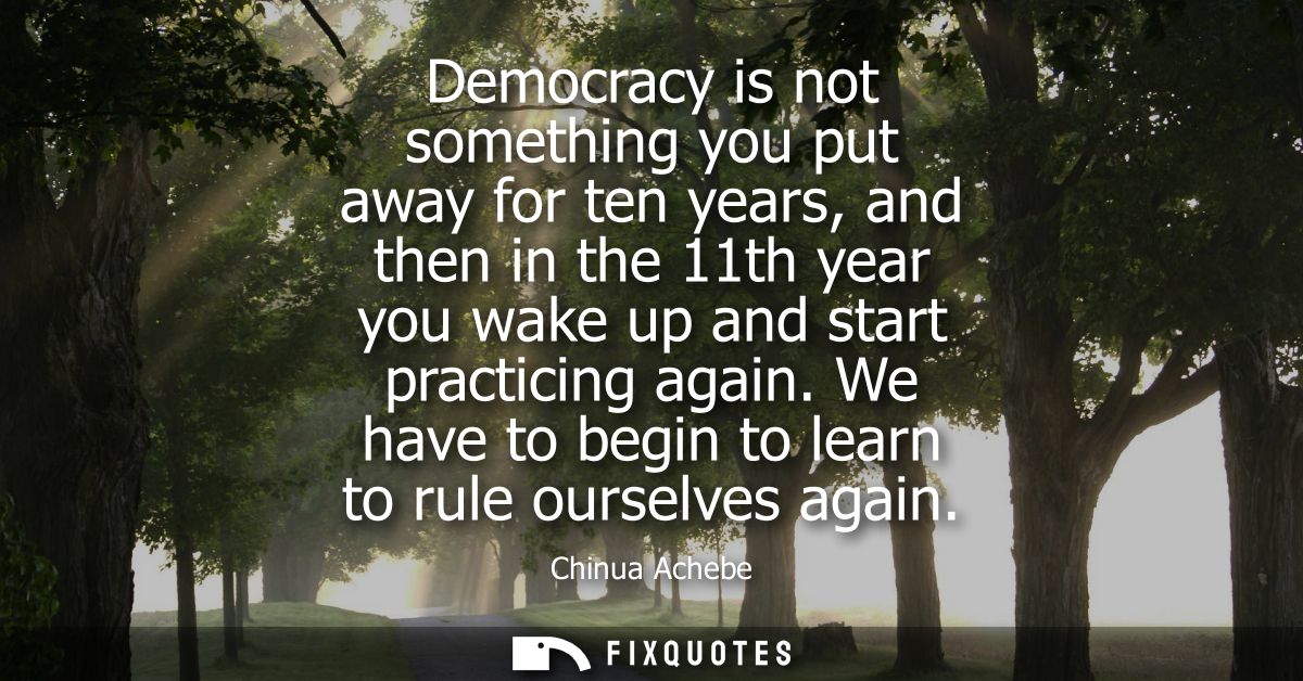 Democracy is not something you put away for ten years, and then in the 11th year you wake up and start practicing again.