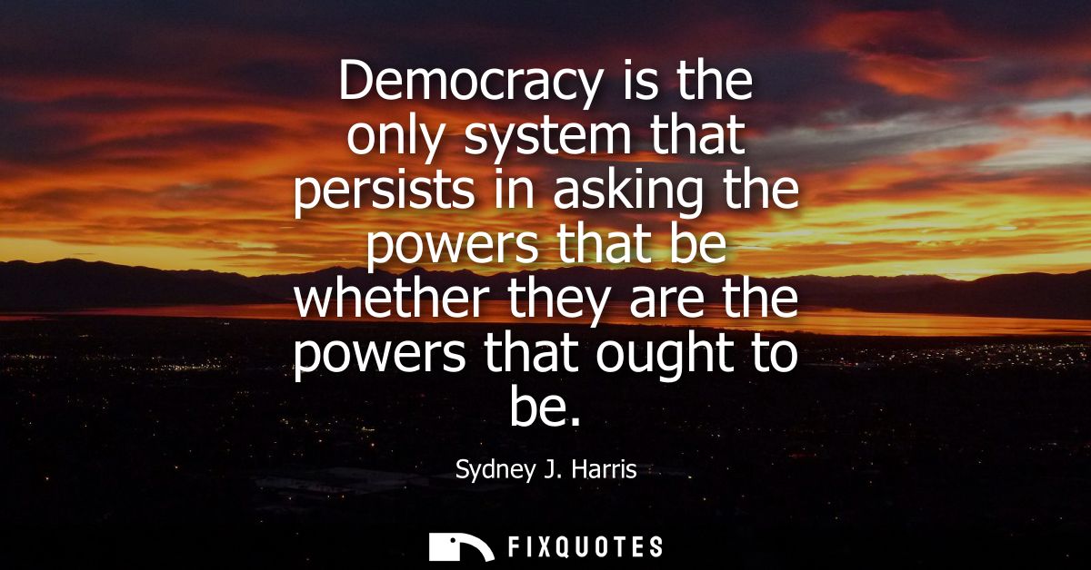 Democracy is the only system that persists in asking the powers that be whether they are the powers that ought to be