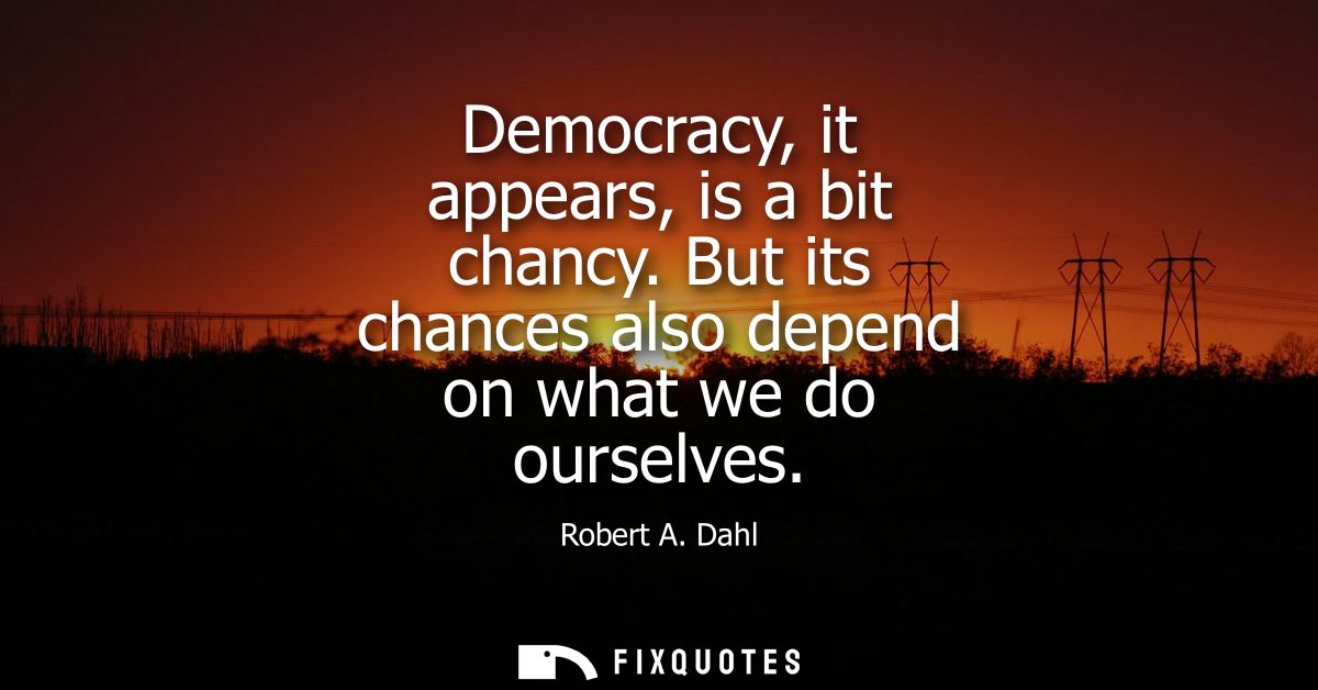 Democracy, it appears, is a bit chancy. But its chances also depend on what we do ourselves