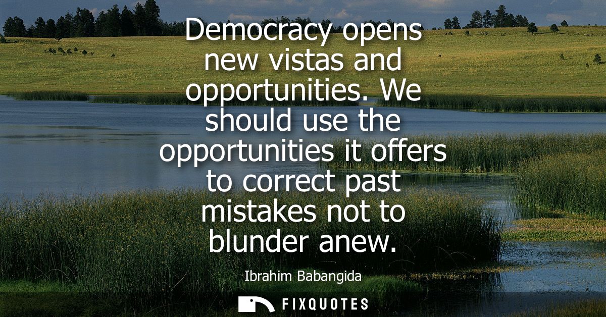 Democracy opens new vistas and opportunities. We should use the opportunities it offers to correct past mistakes not to 