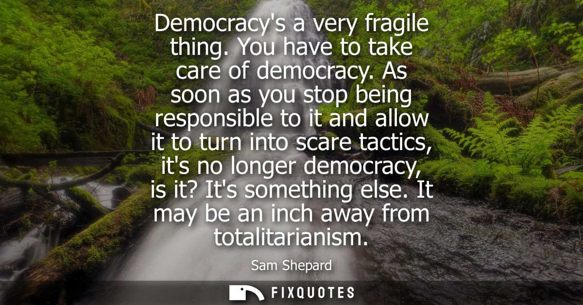 Democracys a very fragile thing. You have to take care of democracy. As soon as you stop being responsible to it and all
