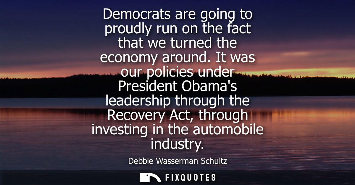 Democrats are going to proudly run on the fact that we turned the economy around. It was our policies under President Ob