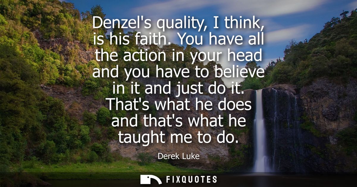 Denzels quality, I think, is his faith. You have all the action in your head and you have to believe in it and just do i