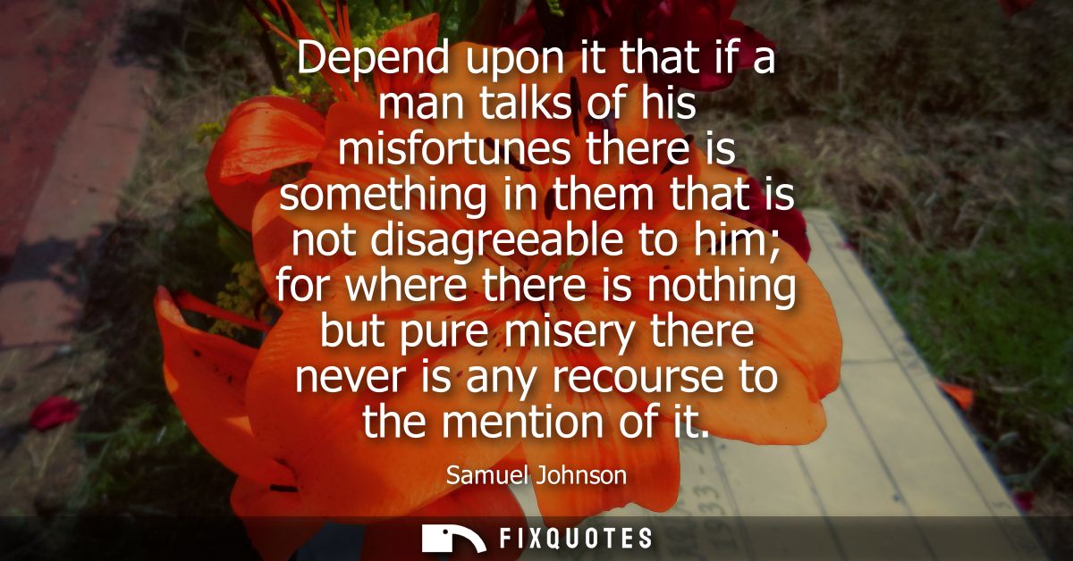 Depend upon it that if a man talks of his misfortunes there is something in them that is not disagreeable to him for whe