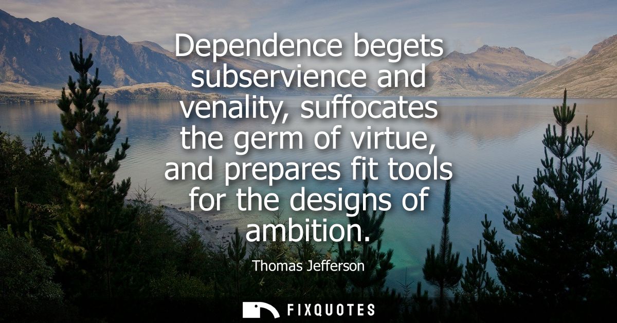 Dependence begets subservience and venality, suffocates the germ of virtue, and prepares fit tools for the designs of am
