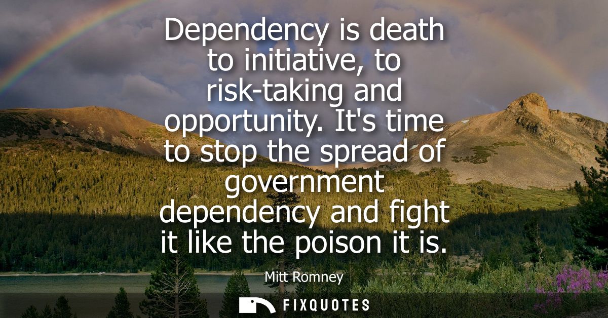 Dependency is death to initiative, to risk-taking and opportunity. Its time to stop the spread of government dependency 