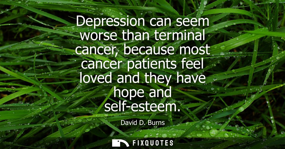 Depression can seem worse than terminal cancer, because most cancer patients feel loved and they have hope and self-este