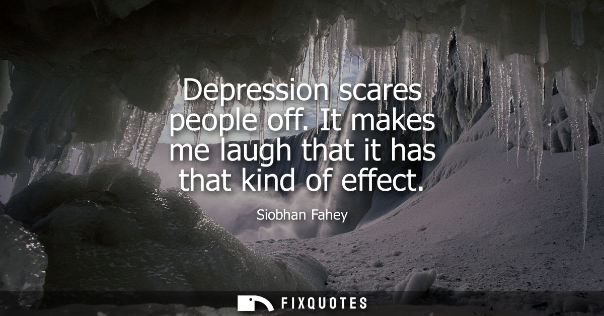 Depression scares people off. It makes me laugh that it has that kind of effect