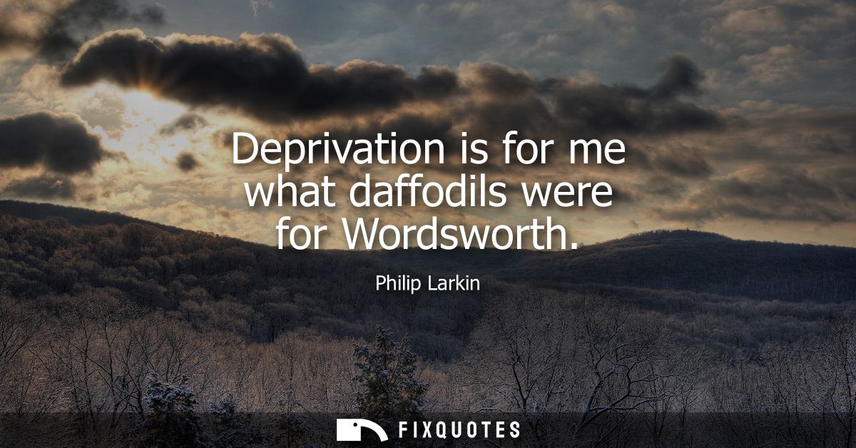 Deprivation is for me what daffodils were for Wordsworth