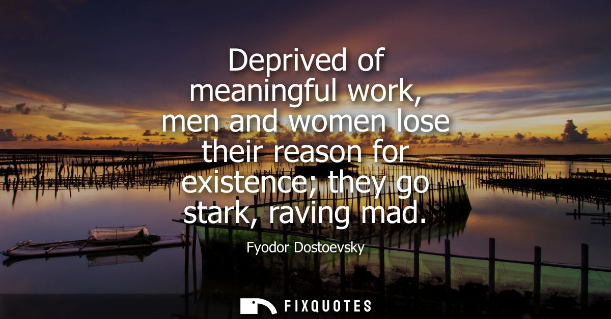 Deprived of meaningful work, men and women lose their reason for existence they go stark, raving mad