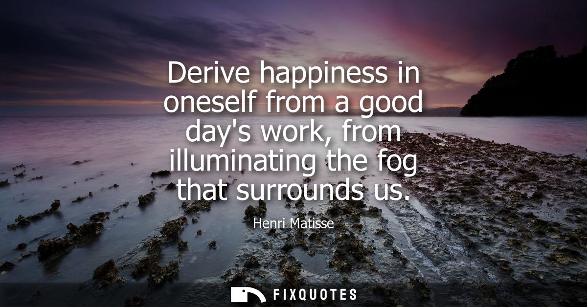 Derive happiness in oneself from a good days work, from illuminating the fog that surrounds us