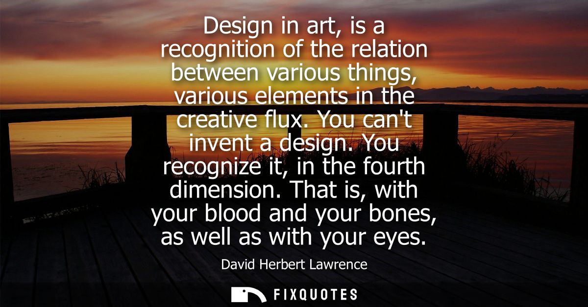 Design in art, is a recognition of the relation between various things, various elements in the creative flux. You cant 