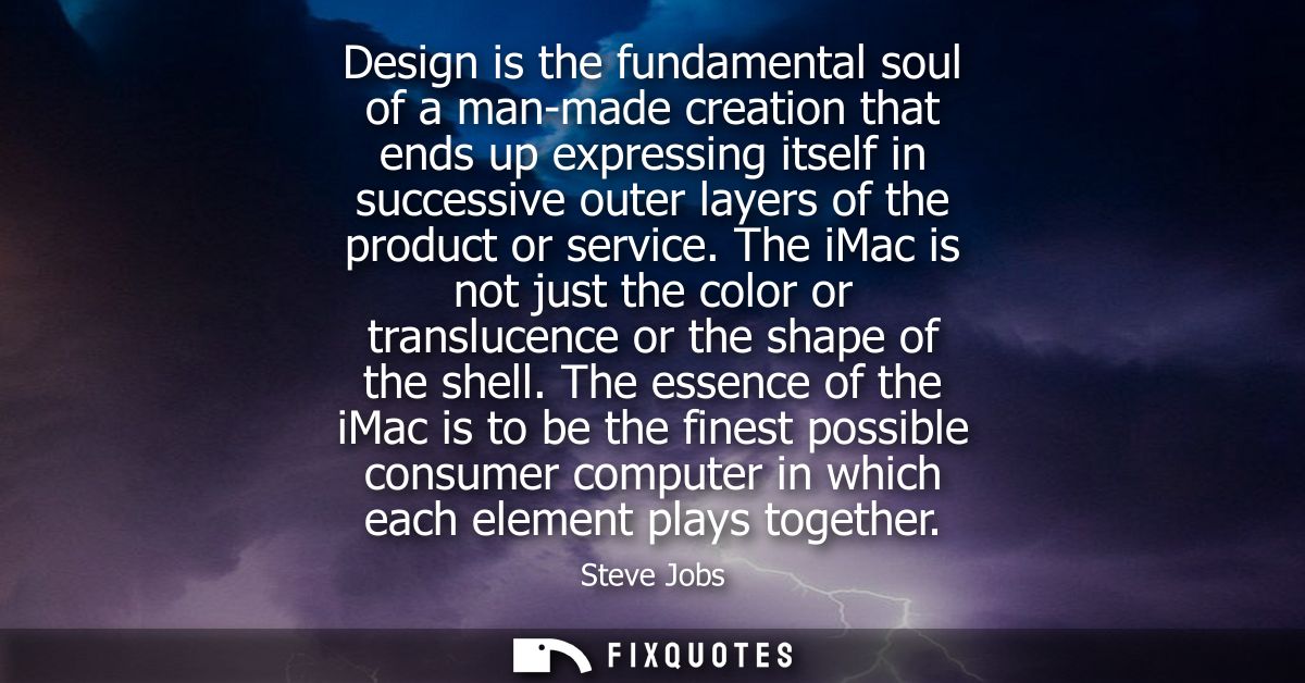 Design is the fundamental soul of a man-made creation that ends up expressing itself in successive outer layers of the p