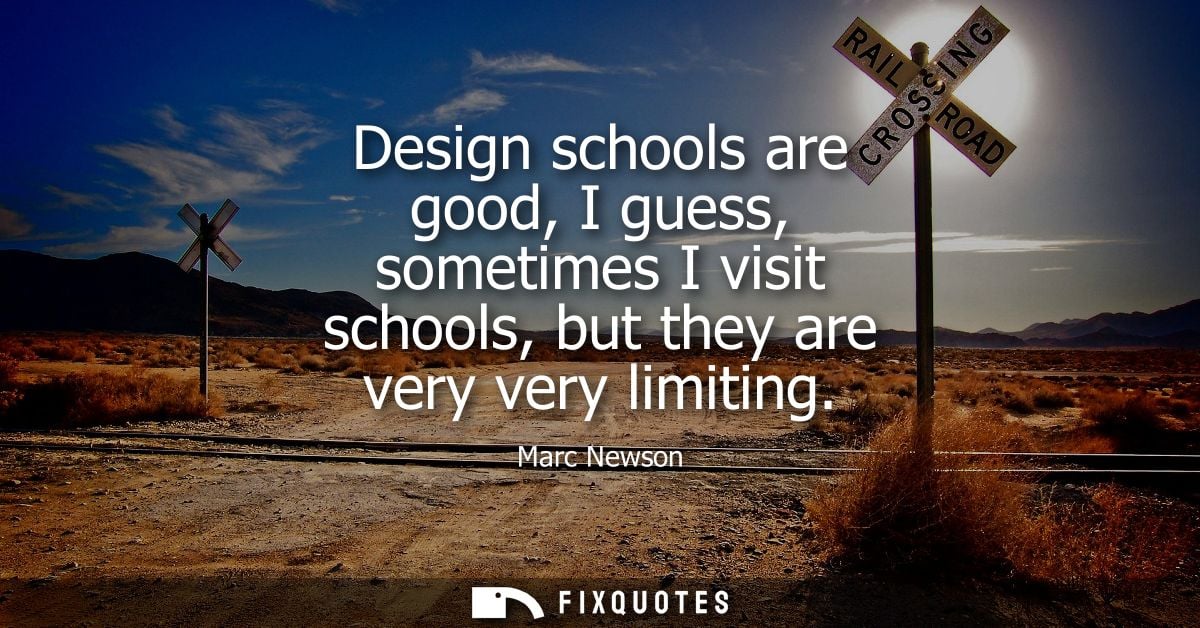 Design schools are good, I guess, sometimes I visit schools, but they are very very limiting