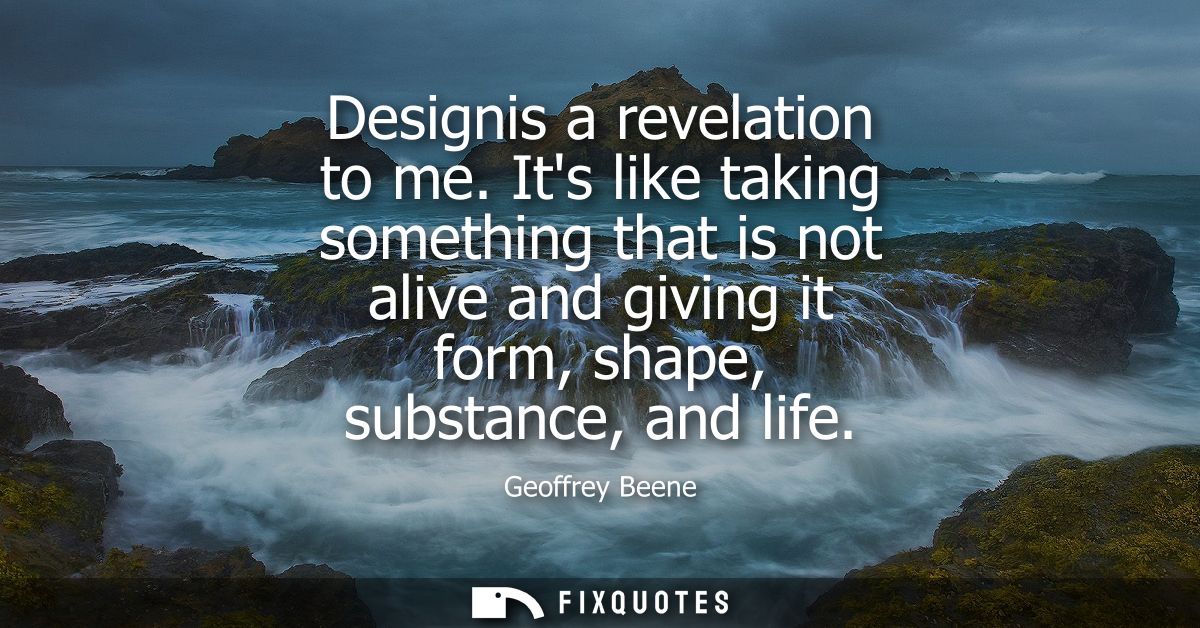 Designis a revelation to me. Its like taking something that is not alive and giving it form, shape, substance, and life