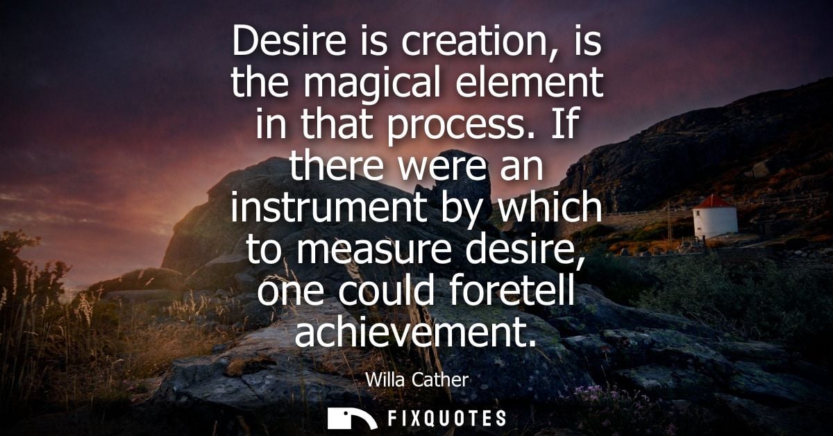 Desire is creation, is the magical element in that process. If there were an instrument by which to measure desire, one 