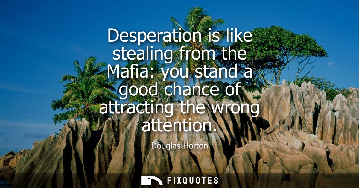 Desperation is like stealing from the Mafia: you stand a good chance of attracting the wrong attention
