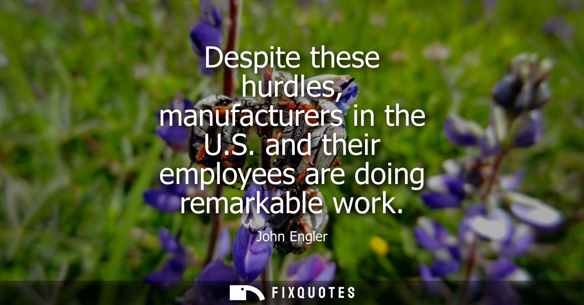 Despite these hurdles, manufacturers in the U.S. and their employees are doing remarkable work