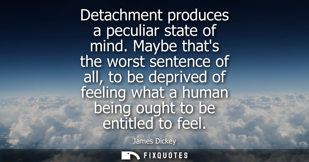 Detachment produces a peculiar state of mind. Maybe thats the worst sentence of all, to be deprived of feeling what a hu