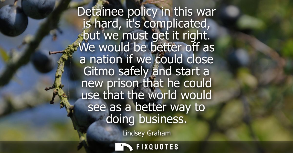 Detainee policy in this war is hard, its complicated, but we must get it right. We would be better off as a nation if we