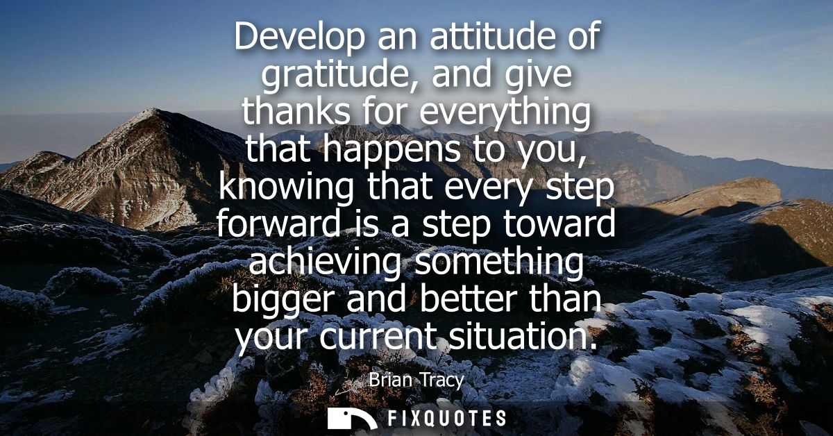 Develop an attitude of gratitude, and give thanks for everything that happens to you, knowing that every step forward is