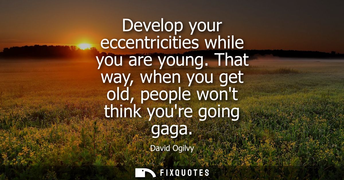 Develop your eccentricities while you are young. That way, when you get old, people wont think youre going gaga