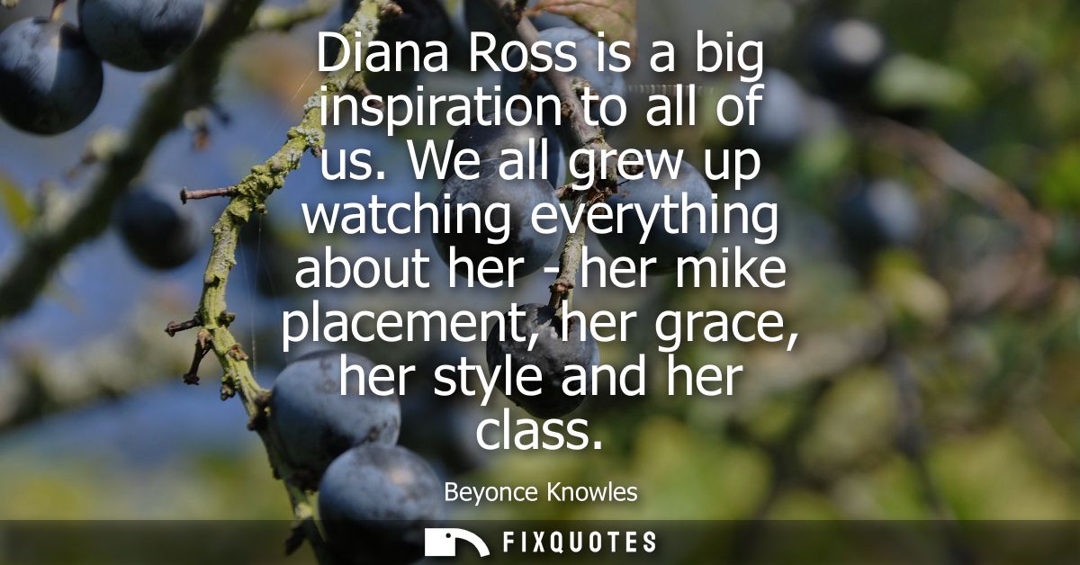 Diana Ross is a big inspiration to all of us. We all grew up watching everything about her - her mike placement, her gra