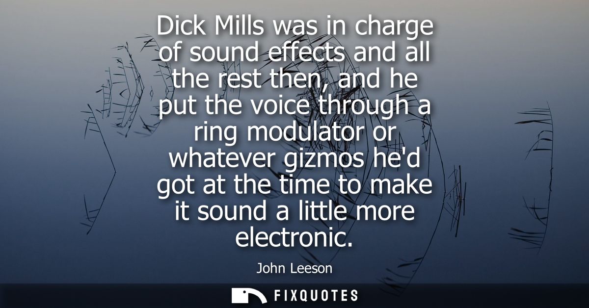 Dick Mills was in charge of sound effects and all the rest then, and he put the voice through a ring modulator or whatev