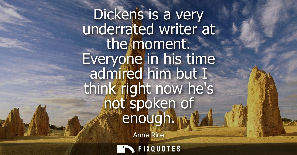 Dickens is a very underrated writer at the moment. Everyone in his time admired him but I think right now hes not spoken