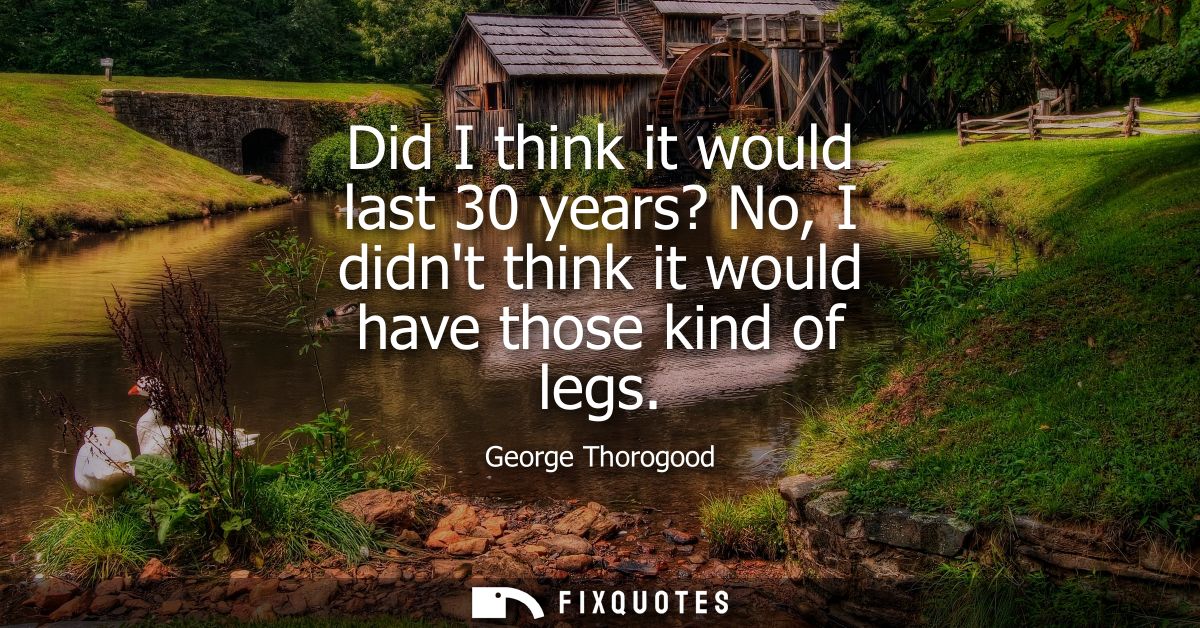 Did I think it would last 30 years? No, I didnt think it would have those kind of legs