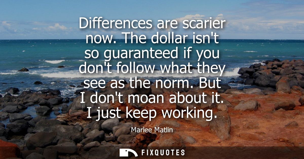 Differences are scarier now. The dollar isnt so guaranteed if you dont follow what they see as the norm. But I dont moan