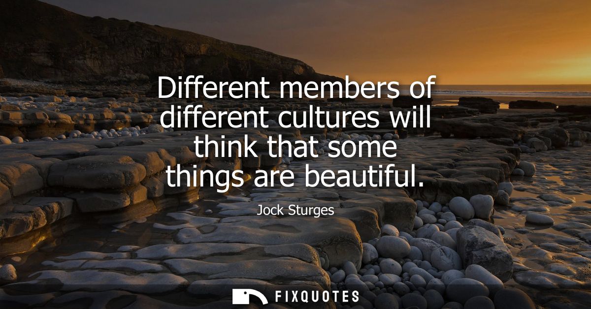 Different members of different cultures will think that some things are beautiful