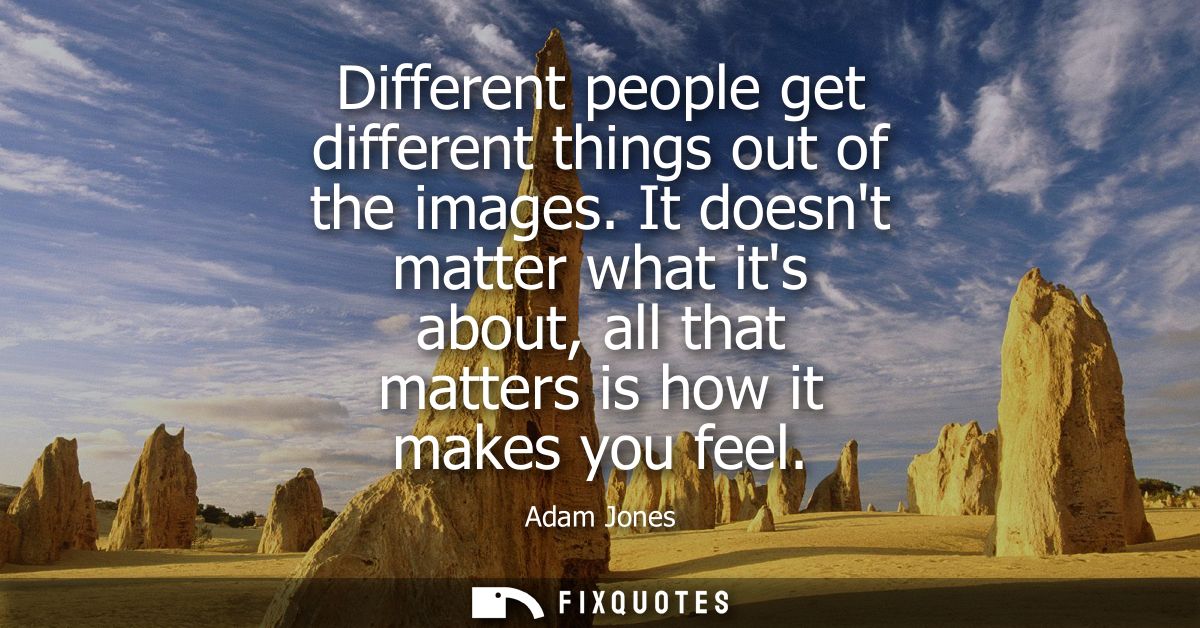 Different people get different things out of the images. It doesnt matter what its about, all that matters is how it mak