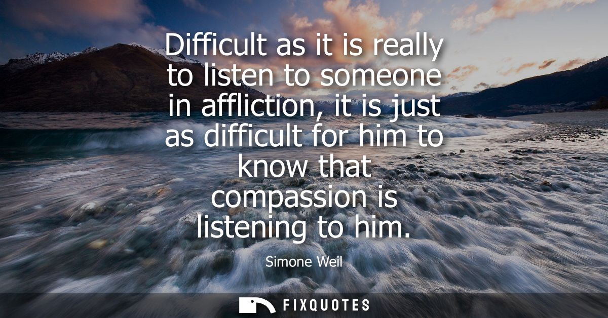 Difficult as it is really to listen to someone in affliction, it is just as difficult for him to know that compassion is