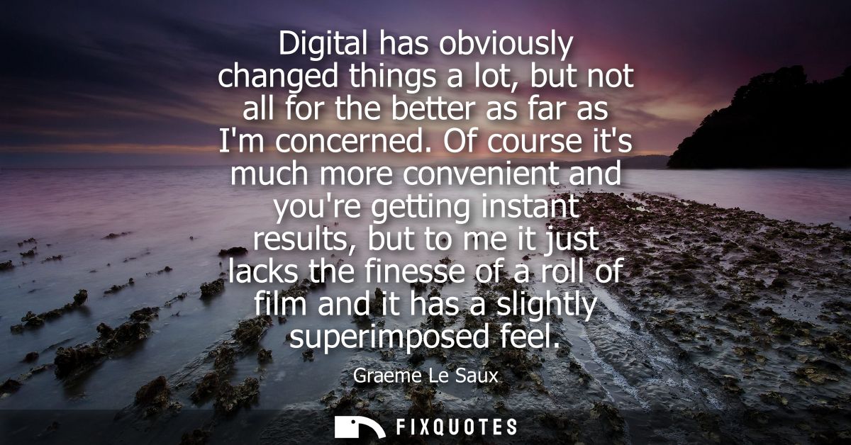 Digital has obviously changed things a lot, but not all for the better as far as Im concerned. Of course its much more c