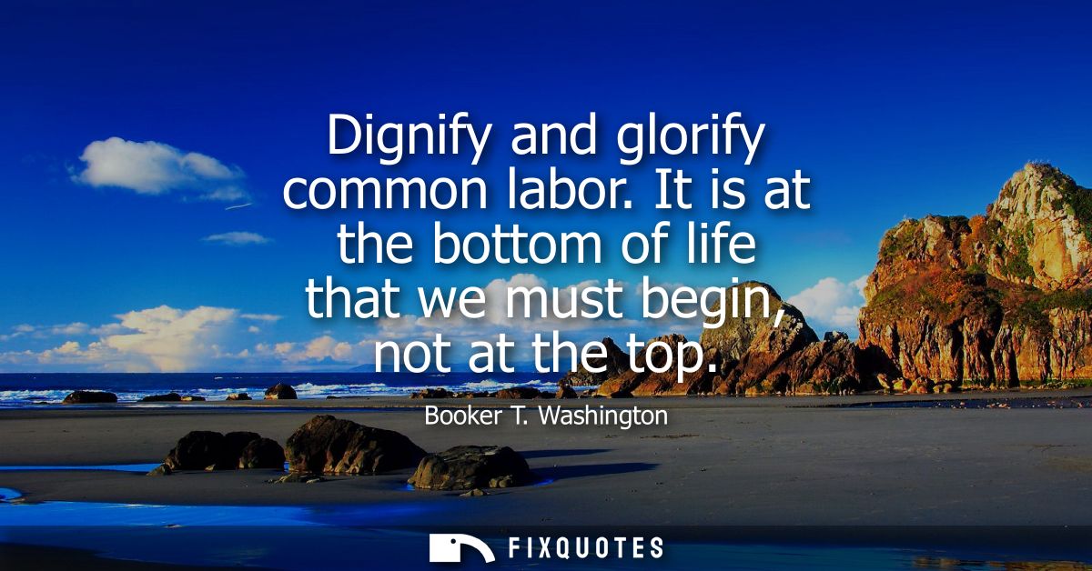 Dignify and glorify common labor. It is at the bottom of life that we must begin, not at the top