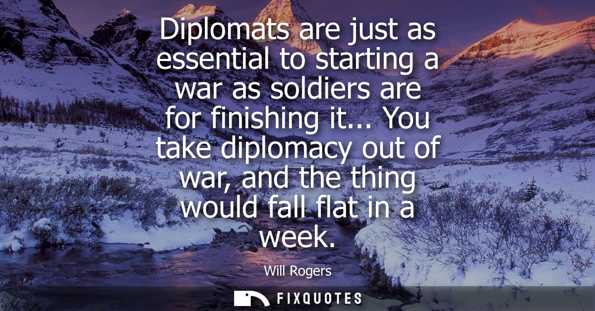 Diplomats are just as essential to starting a war as soldiers are for finishing it... You take diplomacy out of war, and