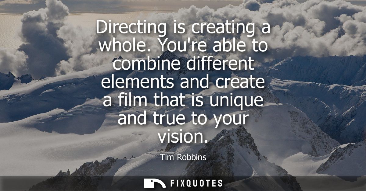 Directing is creating a whole. Youre able to combine different elements and create a film that is unique and true to you