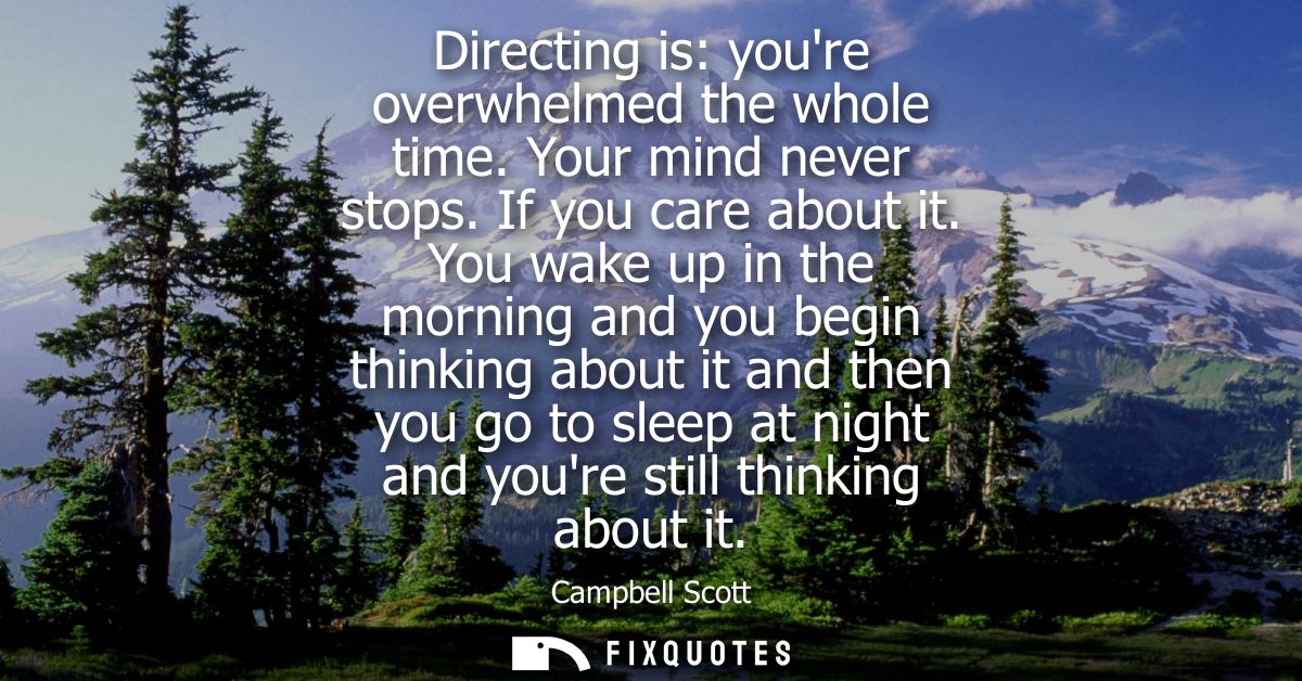 Directing is: youre overwhelmed the whole time. Your mind never stops. If you care about it. You wake up in the morning 
