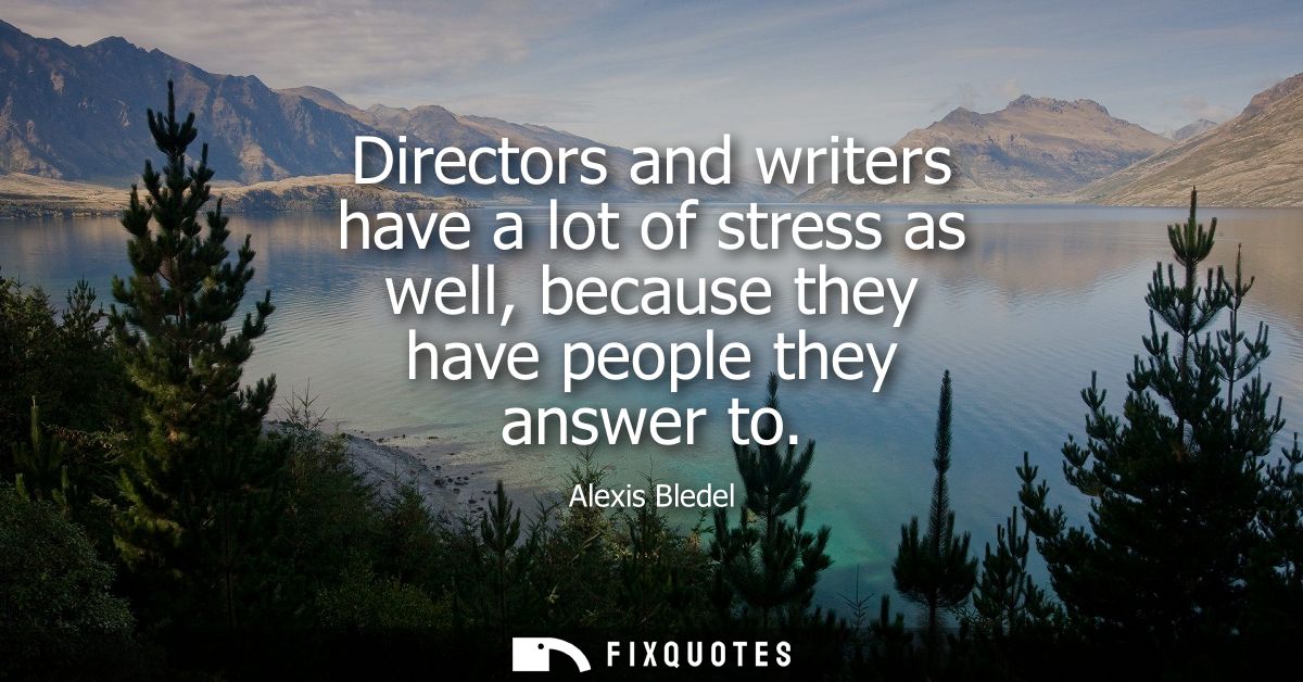 Directors and writers have a lot of stress as well, because they have people they answer to