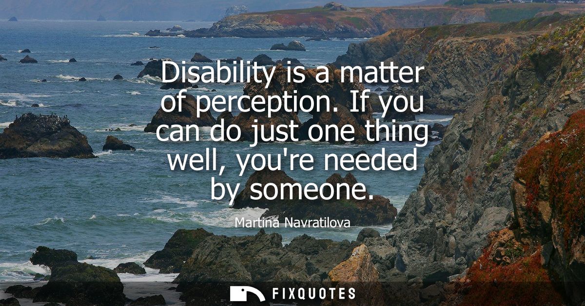 Disability is a matter of perception. If you can do just one thing well, youre needed by someone