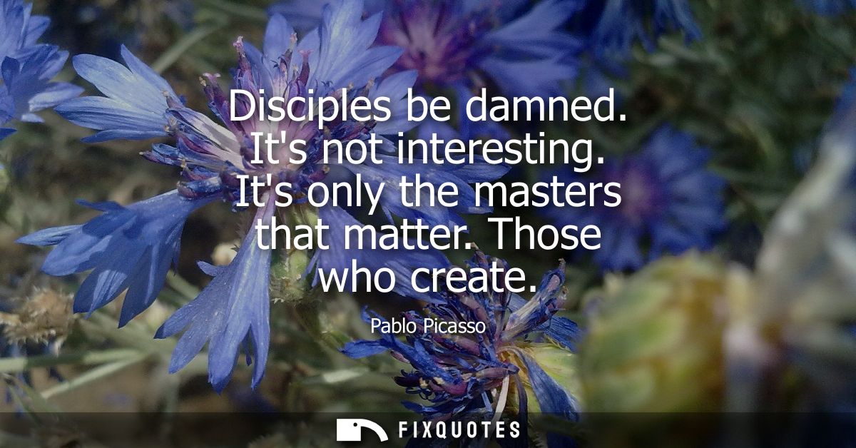 Disciples be damned. Its not interesting. Its only the masters that matter. Those who create