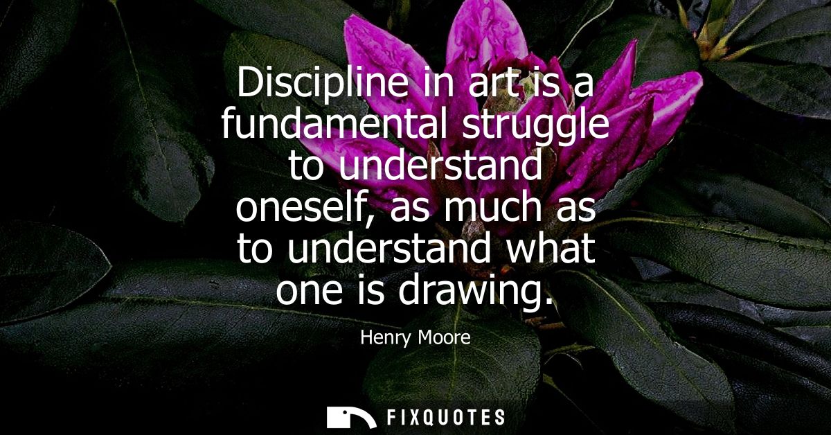 Discipline in art is a fundamental struggle to understand oneself, as much as to understand what one is drawing
