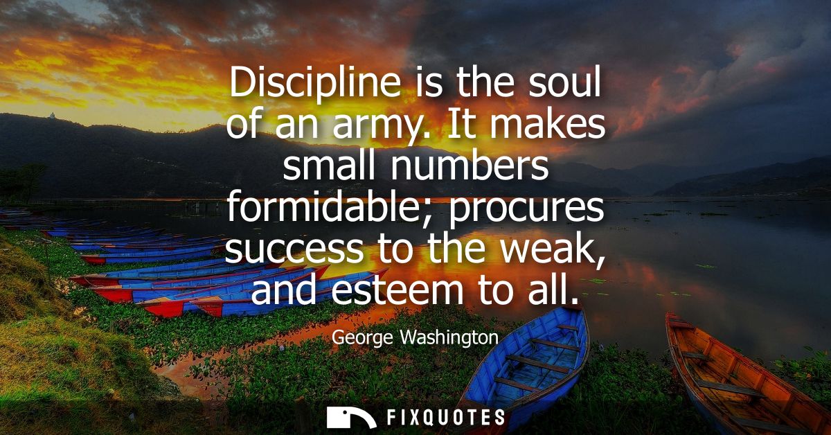 Discipline is the soul of an army. It makes small numbers formidable procures success to the weak, and esteem to all
