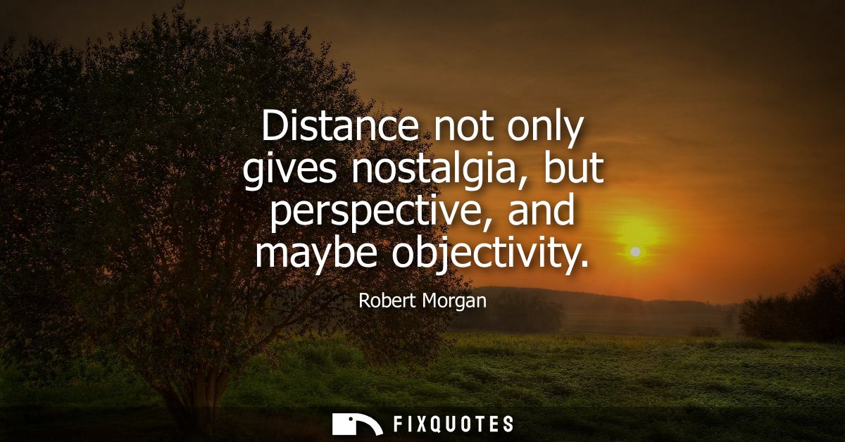 Distance not only gives nostalgia, but perspective, and maybe objectivity