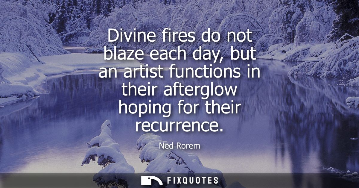 Divine fires do not blaze each day, but an artist functions in their afterglow hoping for their recurrence