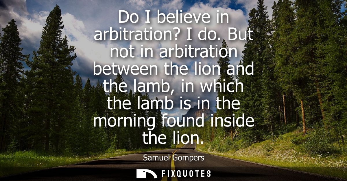 Do I believe in arbitration? I do. But not in arbitration between the lion and the lamb, in which the lamb is in the mor