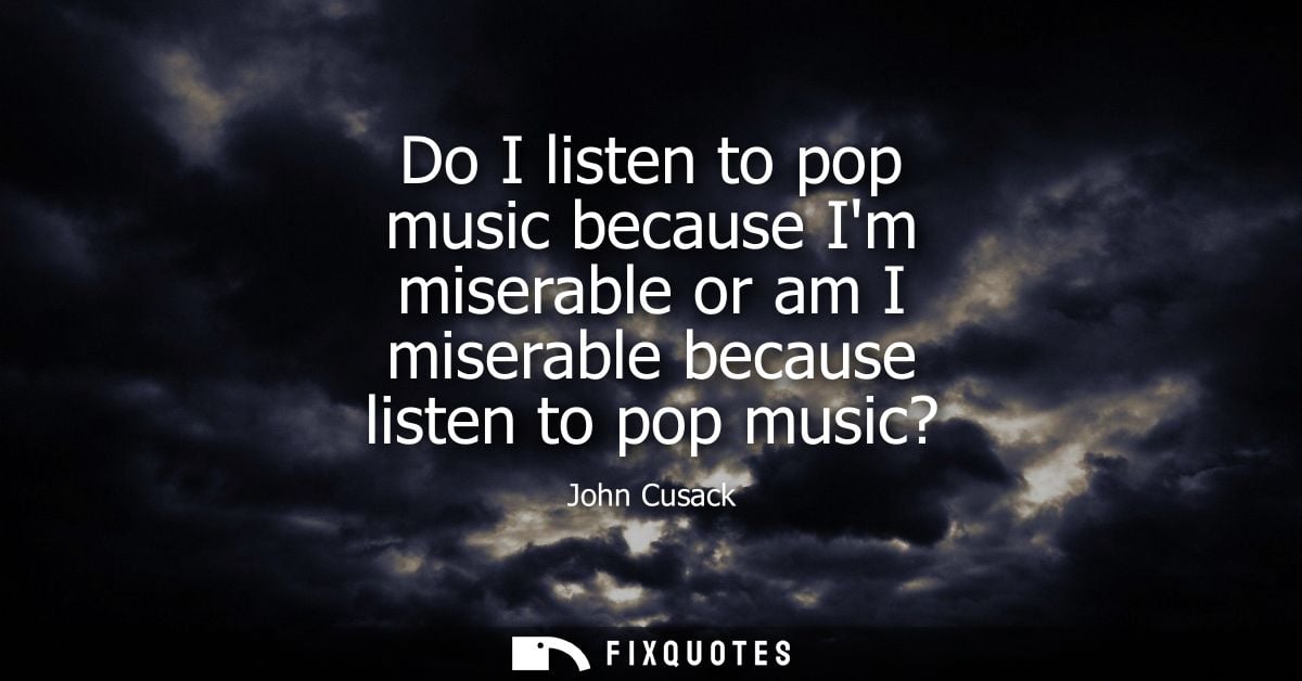 Do I listen to pop music because Im miserable or am I miserable because listen to pop music?