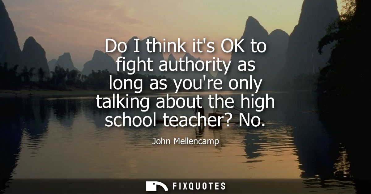 Do I think its OK to fight authority as long as youre only talking about the high school teacher? No
